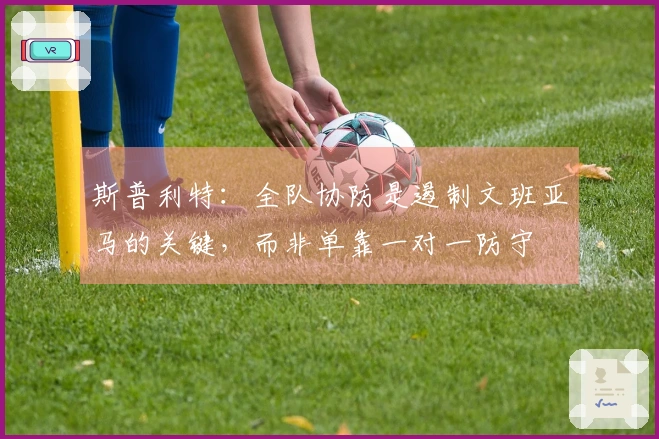 斯普利特：全队协防是遏制文班亚马的关键，而非单靠一对一防守