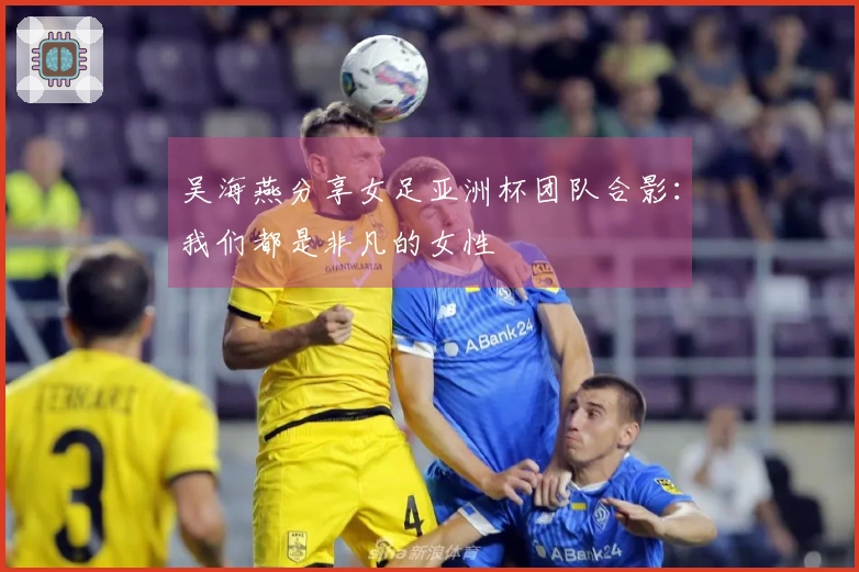 吴海燕分享女足亚洲杯团队合影：我们都是非凡的女性