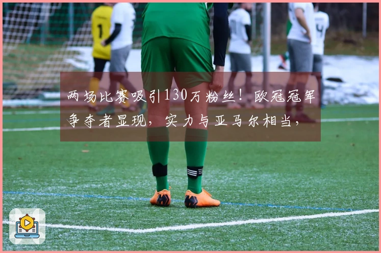 两场比赛吸引130万粉丝！欧冠冠军争夺者显现，实力与亚马尔相当，球迷热情支持