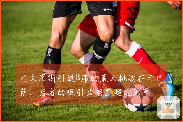 尤文图斯引进B席的最大挑战在于巴萨，后者的吸引力明显超过意甲。
