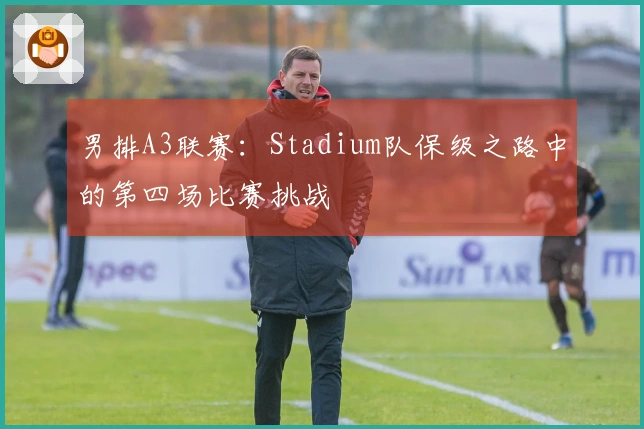 男排A3联赛：Stadium队保级之路中的第四场比赛挑战