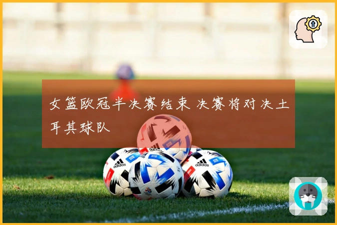 女篮欧冠半决赛结束 决赛将对决土耳其球队