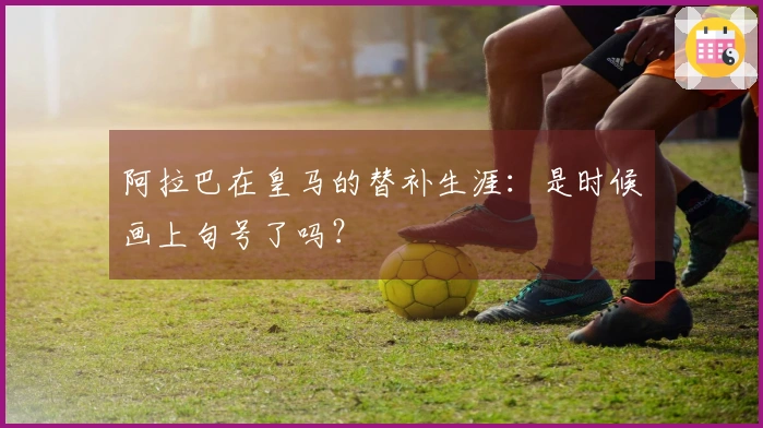 阿拉巴在皇马的替补生涯：是时候画上句号了吗？