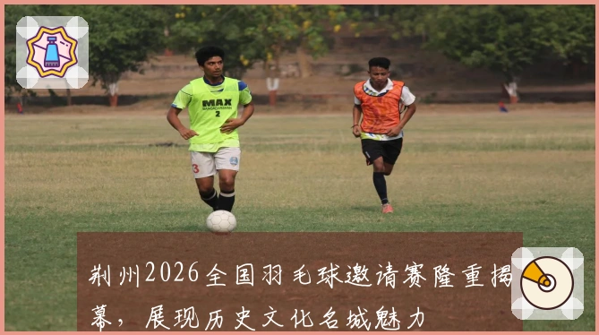 荆州2026全国羽毛球邀请赛隆重揭幕，展现历史文化名城魅力