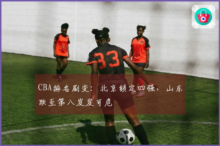CBA排名剧变：北京锁定四强，山东跌至第八岌岌可危