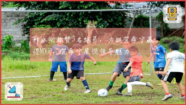 郑永刚称赞3名球员，力挺贺希宁赢得MVP，贺希宁展现领导魅力