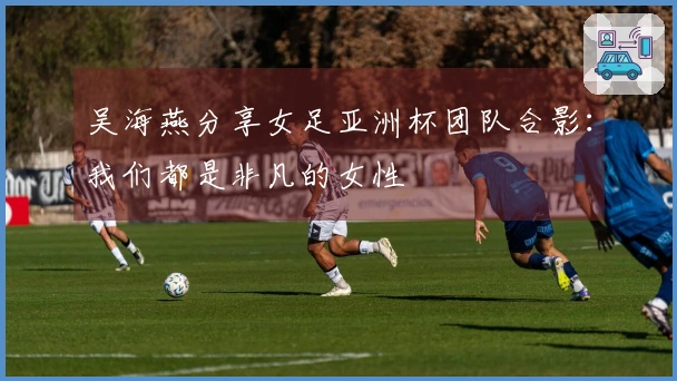 吴海燕分享女足亚洲杯团队合影：我们都是非凡的女性