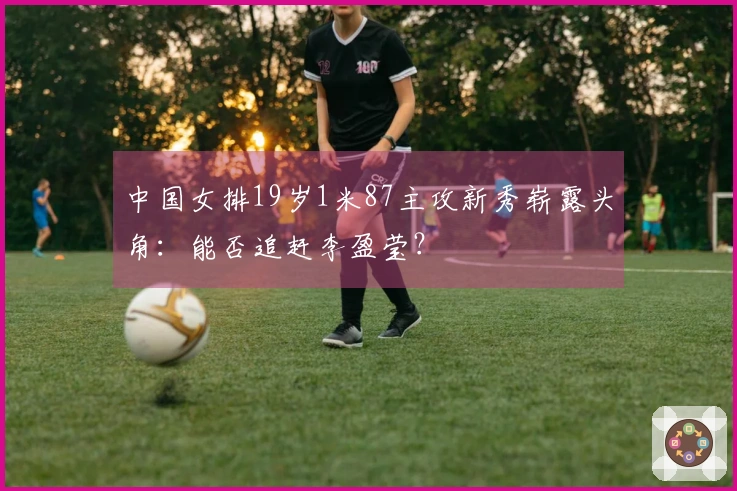 中国女排19岁1米87主攻新秀崭露头角：能否追赶李盈莹？