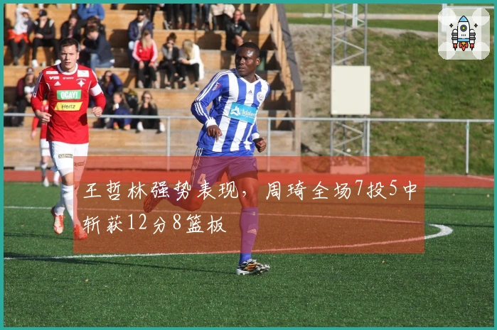 王哲林强势表现，周琦全场7投5中斩获12分8篮板