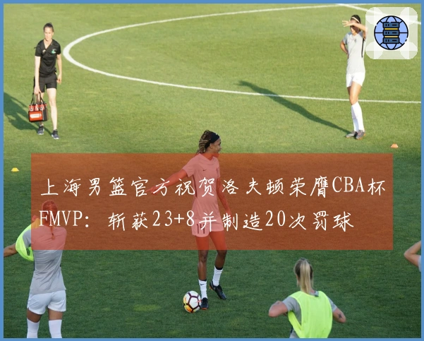 上海男篮官方祝贺洛夫顿荣膺CBA杯FMVP：斩获23+8并制造20次罚球