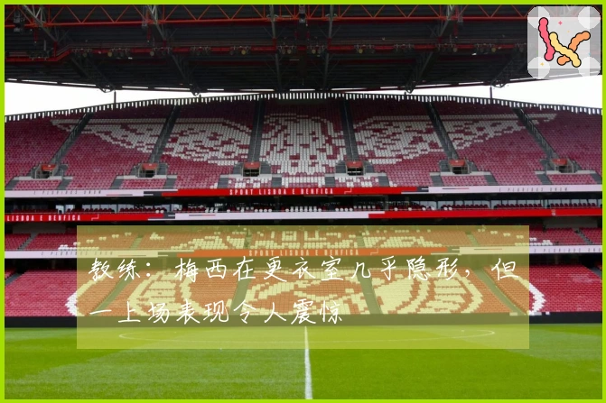 教练：梅西在更衣室几乎隐形，但一上场表现令人震惊