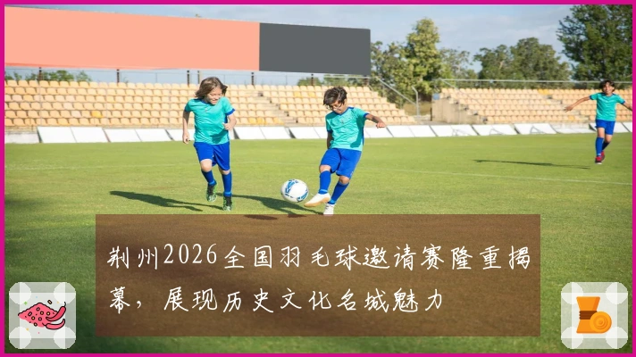 荆州2026全国羽毛球邀请赛隆重揭幕，展现历史文化名城魅力