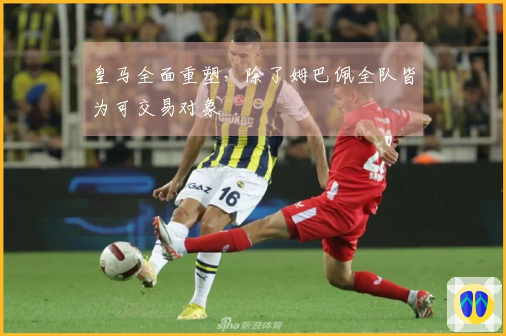皇马全面重塑，除了姆巴佩全队皆为可交易对象