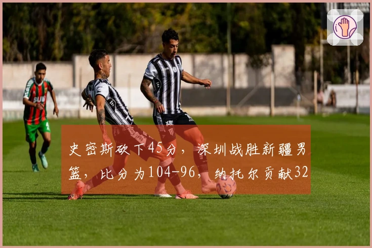 史密斯砍下45分，深圳战胜新疆男篮，比分为104-96，纳托尔贡献32分8板6助