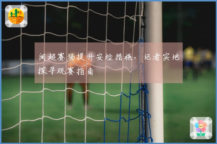 闽超赛场提升安检措施，记者实地探寻观赛指南