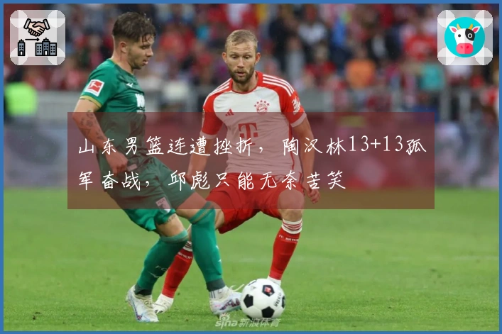 山东男篮连遭挫折，陶汉林13+13孤军奋战，邱彪只能无奈苦笑