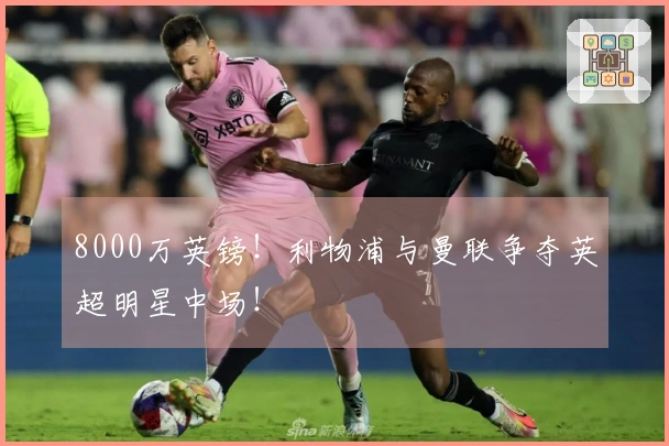 8000万英镑！利物浦与曼联争夺英超明星中场！