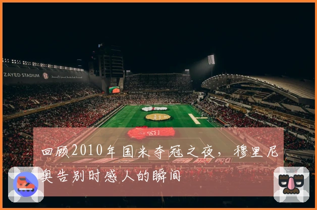回顾2010年国米夺冠之夜，穆里尼奥告别时感人的瞬间