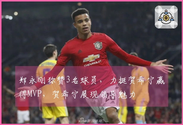 郑永刚称赞3名球员，力挺贺希宁赢得MVP，贺希宁展现领导魅力