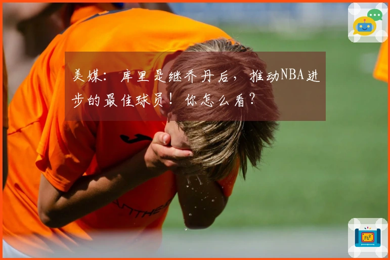 美媒：库里是继乔丹后，推动NBA进步的最佳球员！你怎么看？